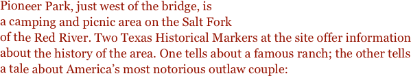 Pioneer Park, just west of the bridge, is
a camping and picnic area on the Salt Fork
of the Red River. Two Texas Historical Markers at the site offer information about the history of the area. One tells about a famous ranch; the other tells a tale about America’s most notorious outlaw couple:  
