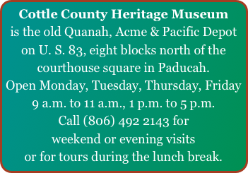Cottle County Heritage Museum
is the old Quanah, Acme & Pacific Depot on U. S. 83, eight blocks north of the courthouse square in Paducah.
Open Monday, Tuesday, Thursday, Friday
9 a.m. to 11 a.m., 1 p.m. to 5 p.m.
Call (806) 492 2143 for
weekend or evening visits
or for tours during the lunch break.