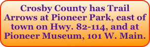 Crosby County has Trail Arrows at Pioneer Park, east of town on Hwy. 82-114, and at Pioneer Museum, 101 W. Main.
