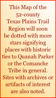This Map of the 
52-county
Texas Plains Trail Region will soon
be dotted with more stars signifying
places with historic ties to Quanah Parker  or the Comanche Tribe in general. 
Sites with archives or artifacts of interest are also noted.
   