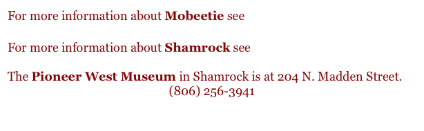 For more information about Mobeetie see www.mobeetie.com

For more information about Shamrock see www.shamrocktexas.net

The Pioneer West Museum in Shamrock is at 204 N. Madden Street.
(806) 256-3941
 
 ￼