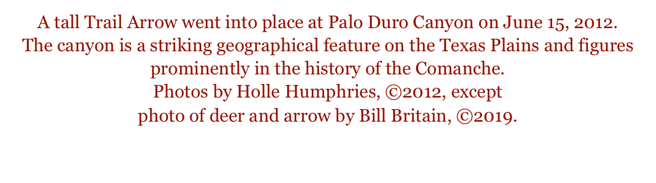 A tall Trail Arrow went into place at Palo Duro Canyon on June 15, 2012. 
The canyon is a striking geographical feature on the Texas Plains and figures prominently in the history of the Comanche. 
Photos by Holle Humphries, ©2012, except
photo of deer and arrow by Bill Britain, ©2019.  

