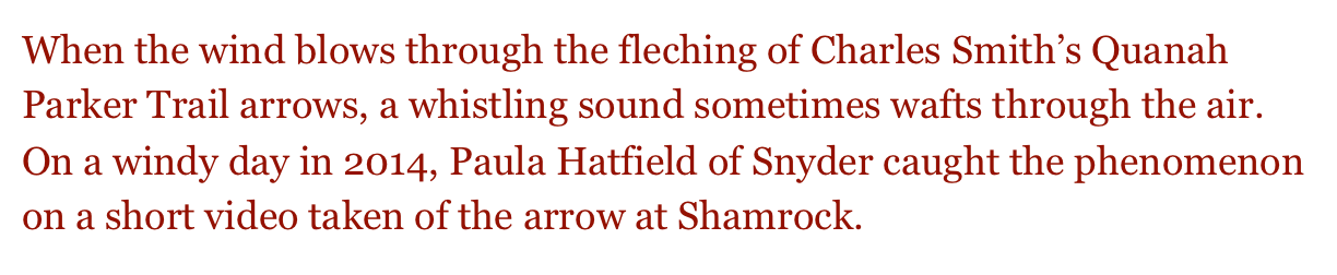 When the wind blows through the fleching of Charles Smith’s Quanah Parker Trail arrows, a whistling sound sometimes wafts through the air.  On a windy day in 2014, Paula Hatfield of Snyder caught the phenomenon on a short video taken of the arrow at Shamrock. 